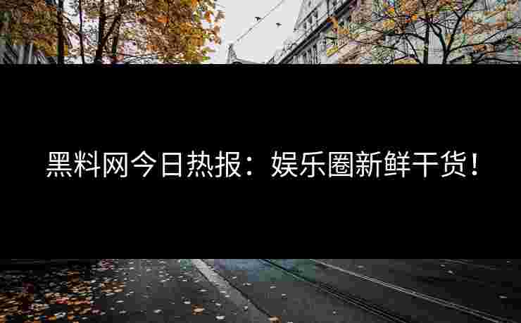 黑料网今日热报：娱乐圈新鲜干货！