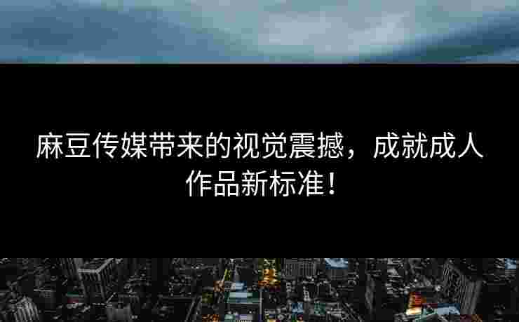 麻豆传媒带来的视觉震撼，成就成人作品新标准！
