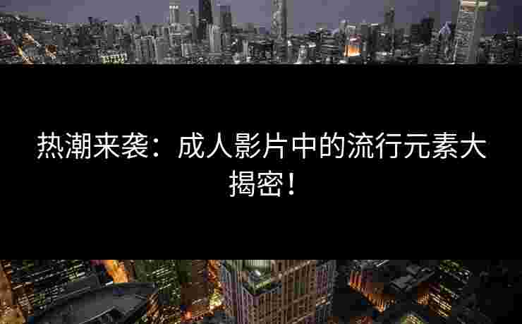 热潮来袭：成人影片中的流行元素大揭密！