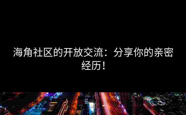 海角社区的开放交流：分享你的亲密经历！