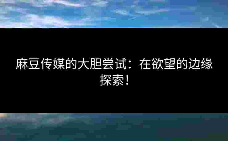 麻豆传媒的大胆尝试：在欲望的边缘探索！