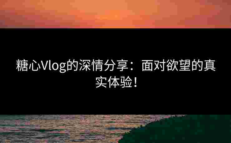 糖心Vlog的深情分享：面对欲望的真实体验！