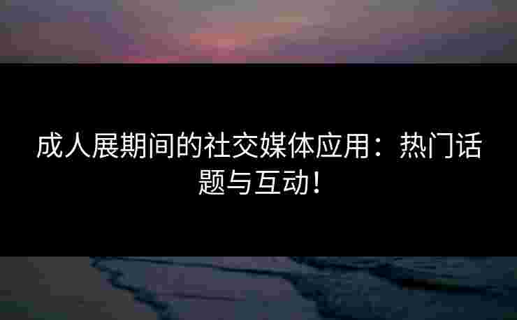 成人展期间的社交媒体应用：热门话题与互动！