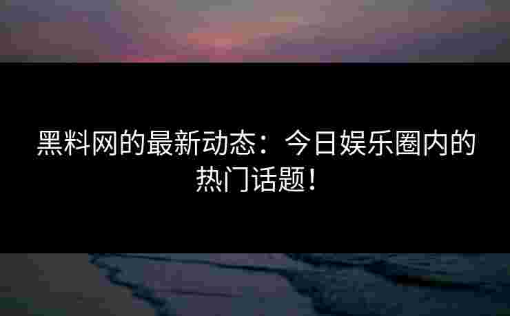 黑料网的最新动态：今日娱乐圈内的热门话题！