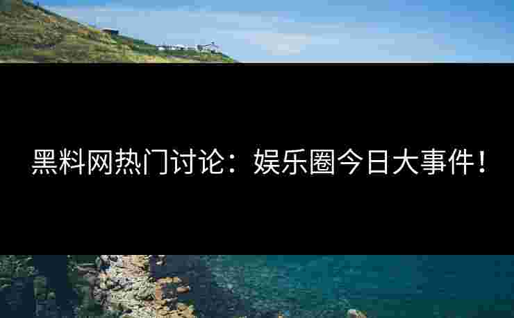 黑料网热门讨论：娱乐圈今日大事件！