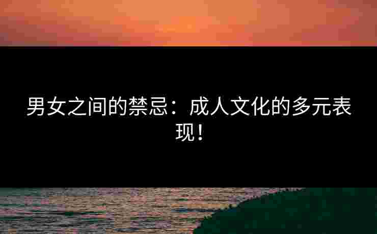 男女之间的禁忌：成人文化的多元表现！